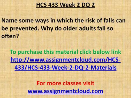 HCS 433 Week 2 DQ 2 Name some ways in which the risk of falls can be prevented. Why do older adults fall so often? To purchase this material click below.