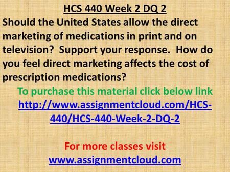 HCS 440 Week 2 DQ 2 Should the United States allow the direct marketing of medications in print and on television? Support your response. How do you feel.