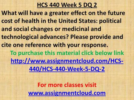 HCS 440 Week 5 DQ 2 What will have a greater effect on the future cost of health in the United States: political and social changes or medicinal and technological.