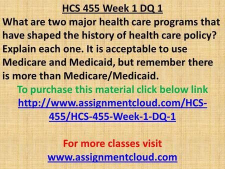 HCS 455 Week 1 DQ 1 What are two major health care programs that have shaped the history of health care policy? Explain each one. It is acceptable to use.