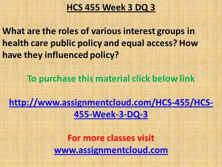 HCS 455 Week 3 DQ 3 What are the roles of various interest groups in health care public policy and equal access? How have they influenced policy? To purchase.