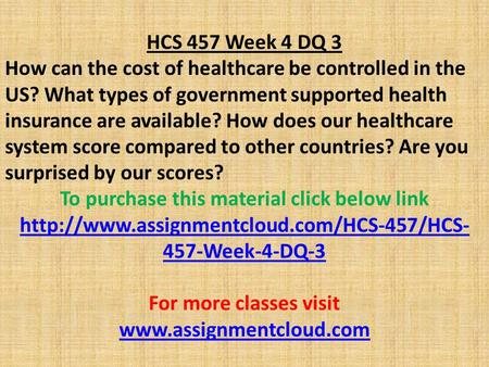 HCS 457 Week 4 DQ 3 How can the cost of healthcare be controlled in the US? What types of government supported health insurance are available? How does.