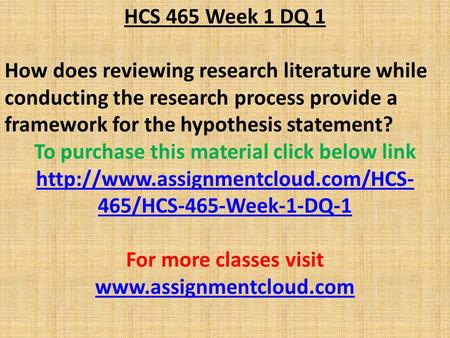 HCS 465 Week 1 DQ 1 How does reviewing research literature while conducting the research process provide a framework for the hypothesis statement? To purchase.