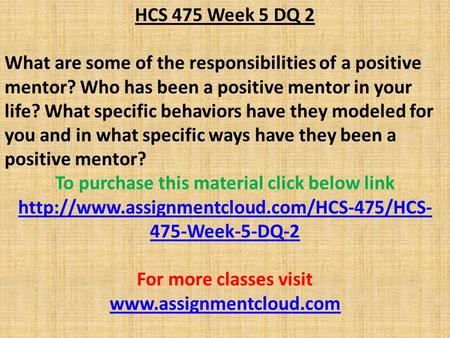 HCS 475 Week 5 DQ 2 What are some of the responsibilities of a positive mentor? Who has been a positive mentor in your life? What specific behaviors have.