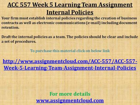 ACC 557 Week 5 Learning Team Assignment Internal Policies Your firm must establish internal policies regarding the creation of business contracts as well.