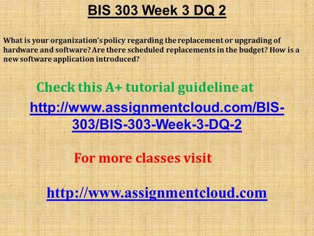 BIS 303 Week 3 DQ 2 What is your organization’s policy regarding the replacement or upgrading of hardware and software? Are there scheduled replacements.