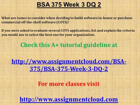 BSA 375 Week 3 DQ 2 What are issues to consider when deciding to build software in-house or purchase commercial off-the-shelf software (COTS)? If you were.