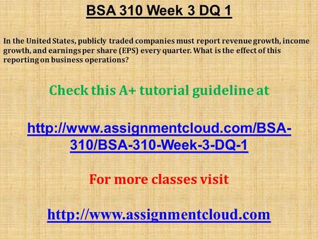 BSA 310 Week 3 DQ 1 In the United States, publicly traded companies must report revenue growth, income growth, and earnings per share (EPS) every quarter.