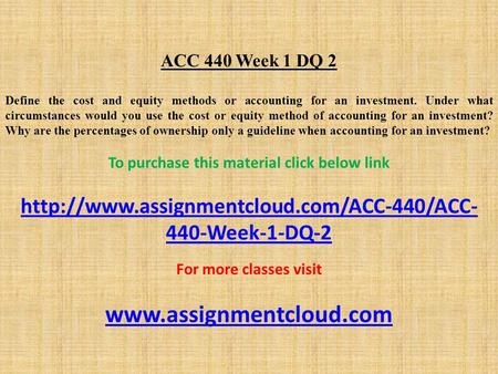 ACC 440 Week 1 DQ 2 Define the cost and equity methods or accounting for an investment. Under what circumstances would you use the cost or equity method.