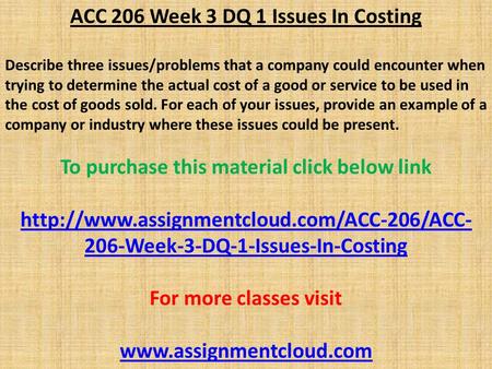 ACC 206 Week 3 DQ 1 Issues In Costing Describe three issues/problems that a company could encounter when trying to determine the actual cost of a good.