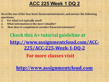 ACC 225 Week 1 DQ 2 Describe one of the four basic financial statements, and answer the following questions: 1. For what is it typically used? 2. What.