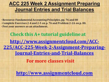 ACC 225 Week 2 Assignment Preparing Journal Entries and Trial Balances · Resource: Fundamental Accounting Principles, pp. 76 and 80 · Complete Exercises.