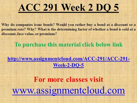 ACC 291 Week 2 DQ 5 Why do companies issue bonds? Would you rather buy a bond at a discount or a premium rate? Why? What is the determining factor of whether.