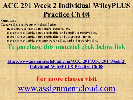 ACC 291 Week 2 Individual WileyPLUS Practice Ch 08 Question 1 Receivables are frequently classified as: accounts receivable and general receivables. accounts.