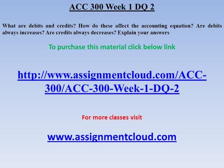 ACC 300 Week 1 DQ 2 What are debits and credits? How do these affect the accounting equation? Are debits always increases? Are credits always decreases?