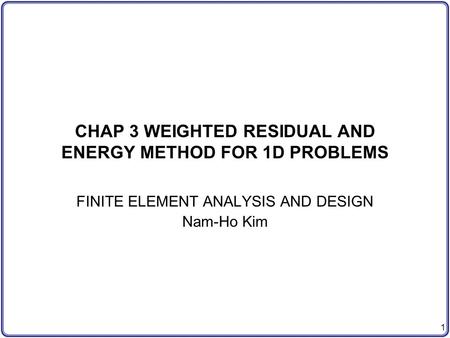 1 CHAP 3 WEIGHTED RESIDUAL AND ENERGY METHOD FOR 1D PROBLEMS FINITE ELEMENT ANALYSIS AND DESIGN Nam-Ho Kim.