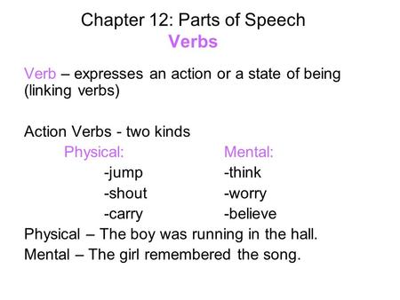 Chapter 12: Parts of Speech Verbs Verb – expresses an action or a state of being (linking verbs) Action Verbs - two kinds Physical:Mental: -jump-think.