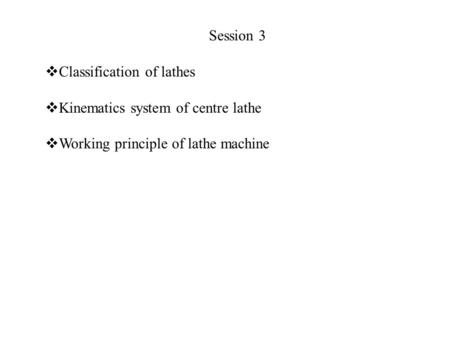 Session 3  Classification of lathes  Kinematics system of centre lathe  Working principle of lathe machine.