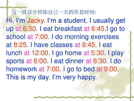 写一段话介绍你自己一天的作息时间: Hi, I’m Jacky. I’m a student. I usually get up at 6:30. I eat breakfast at 6:45.I go to school at 7:00. I do morning exercises at 8:25.