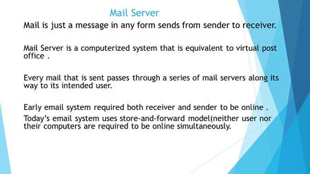 Mail Server Mail is just a message in any form sends from sender to receiver. Mail Server is a computerized system that is equivalent to virtual post office.