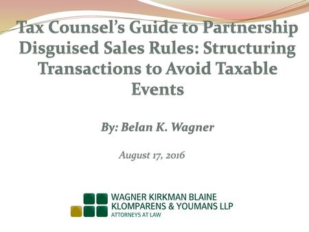 Tax Counsel’s Guide to Partnership Disguised Sales Rules: Structuring Transactions to Avoid Taxable Events By: Belan K. Wagner August 17, 2016.