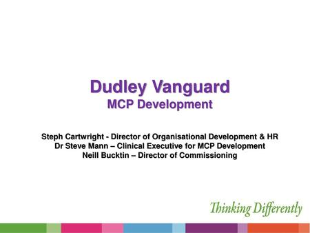 Dudley Vanguard MCP Development Steph Cartwright - Director of Organisational Development & HR Dr Steve Mann – Clinical Executive for MCP Development.