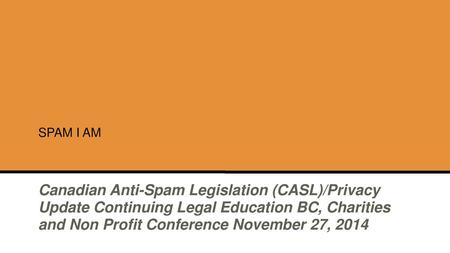 SPAM I AM Canadian Anti-Spam Legislation (CASL)/Privacy Update Continuing Legal Education BC, Charities and Non Profit Conference November 27, 2014.