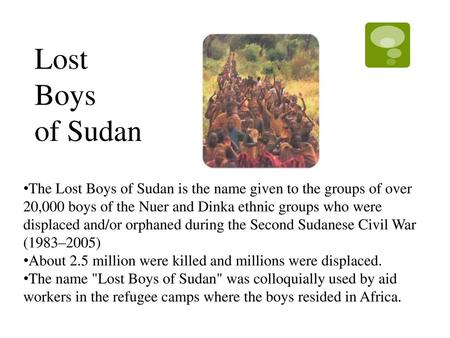 Lost Boys of Sudan The Lost Boys of Sudan is the name given to the groups of over 20,000 boys of the Nuer and Dinka ethnic groups who were displaced and/or.