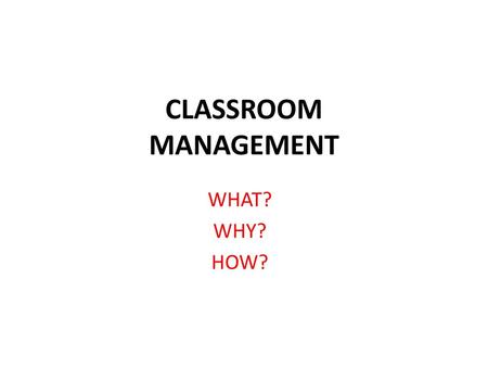 CLASSROOM MANAGEMENT WHAT? WHY? HOW?.