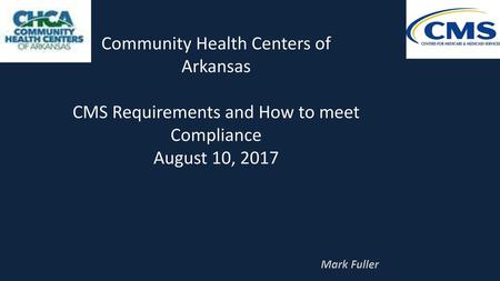 Community Health Centers of Arkansas CMS Requirements and How to meet Compliance August 10, 2017 Mark Fuller.