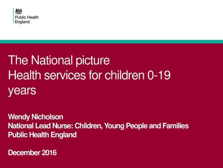 The National picture Health services for children 0-19 years Wendy Nicholson National Lead Nurse: Children, Young People and Families Public Health England.