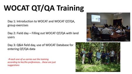 WOCAT QT/QA Training Day 1: Introduction to WOCAT and WOCAT QT/QA, group exercises Day 2: Field day – Filling out WOCAT QT/QA with land users Day 3: Q&A.