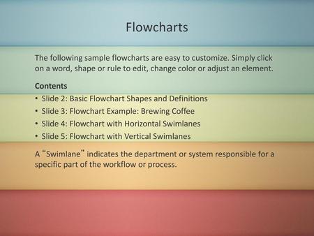 Flowcharts The following sample flowcharts are easy to customize. Simply click on a word, shape or rule to edit, change color or adjust an element. Contents.