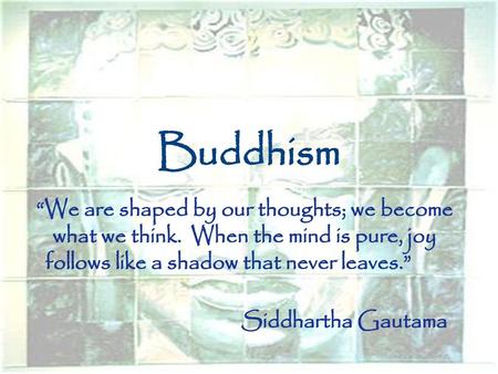 Buddhism “We are shaped by our thoughts; we become what we think. When the mind is pure, joy follows like a shadow that never leaves.” Siddhartha Gautama.