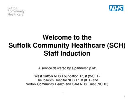 Welcome to the Suffolk Community Healthcare (SCH) Staff Induction A service delivered by a partnership of: West Suffolk NHS Foundation Trust (WSFT)