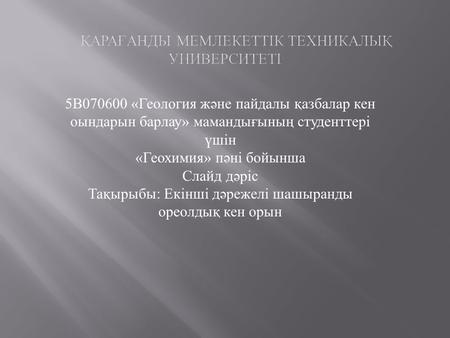 5В «Геология және пайдалы қазбалар кен оындарын барлау» мамандығының студенттері үшін «Геохимия» пәні бойынша Слайд дәріс Тақырыбы: Екінші дәрежелі.