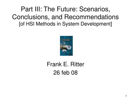 Part III: The Future: Scenarios, Conclusions, and Recommendations [of HSI Methods in System Development] Frank E. Ritter 26 feb 08 1.