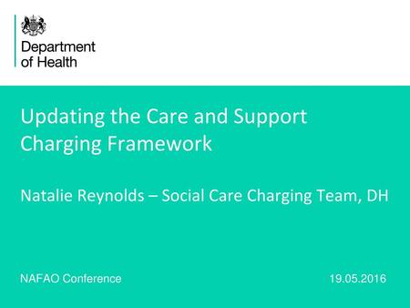 Updating the Care and Support Charging Framework Natalie Reynolds – Social Care Charging Team, DH NAFAO Conference					 19.05.2016.