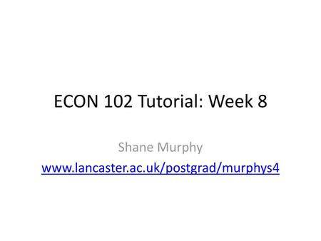 Shane Murphy www.lancaster.ac.uk/postgrad/murphys4 ECON 102 Tutorial: Week 8 Shane Murphy www.lancaster.ac.uk/postgrad/murphys4.