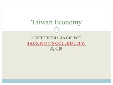 Lecturer: Jack Wu jackwu@nccu.edu.tw 吳文傑 Taiwan Economy Lecturer: Jack Wu jackwu@nccu.edu.tw 吳文傑.