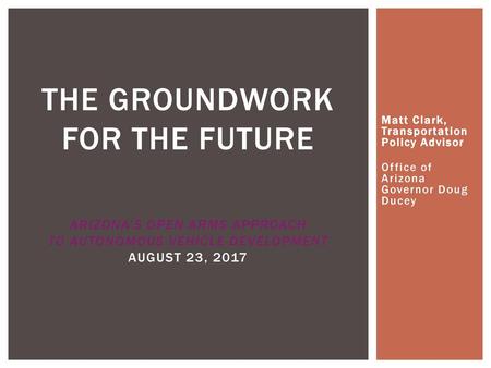 The Groundwork for the Future Arizona’s Open Arms Approach to Autonomous Vehicle Development August 23, 2017 Matt Clark, Transportation Policy Advisor.