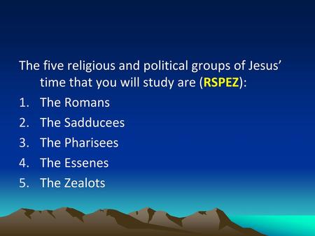 The five religious and political groups of Jesus’ time that you will study are (RSPEZ): The Romans The Sadducees The Pharisees The Essenes The Zealots.