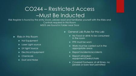 CO244 – Restricted Access –Must Be Inducted Risk Register is found by the entry Doors, please read and familiarise yourself with the Risks and Controls.