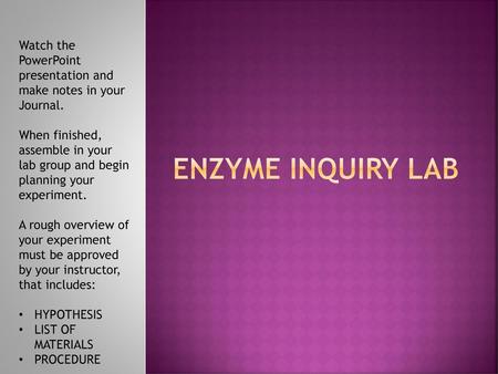 ENZYME INQUIRY LAB Watch the PowerPoint presentation and make notes in your Journal. When finished, assemble in your lab group and begin planning your.