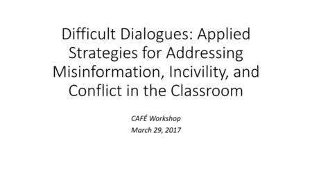 Difficult Dialogues: Applied Strategies for Addressing Misinformation, Incivility, and Conflict in the Classroom CAFÉ Workshop March 29, 2017.