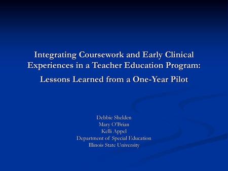 Integrating Coursework and Early Clinical Experiences in a Teacher Education Program: Lessons Learned from a One-Year Pilot Debbie Shelden Mary O’Brian.