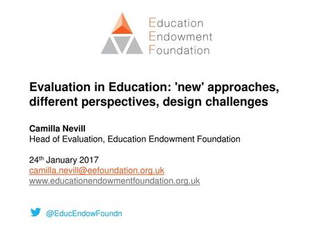 Evaluation in Education: 'new' approaches, different perspectives, design challenges Camilla Nevill Head of Evaluation, Education Endowment Foundation.