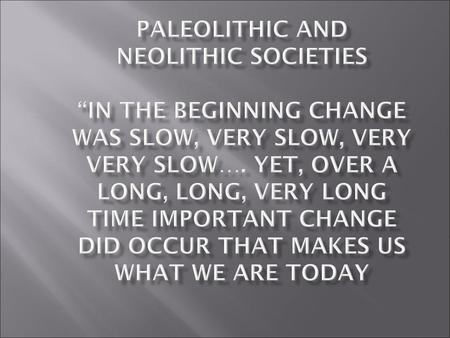 Paleolithic and Neolithic Societies “IN the beginning change was slow, very slow, very very slow…. yet, over a long, long, very long time important change.