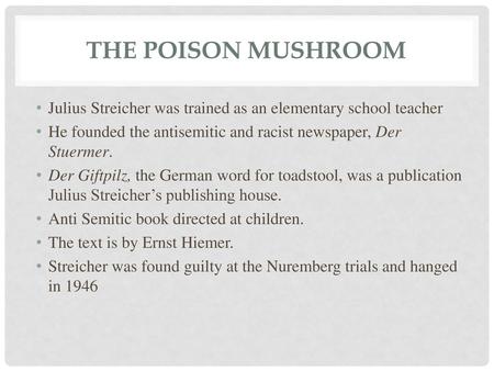 The Poison Mushroom Julius Streicher was trained as an elementary school teacher He founded the antisemitic and racist newspaper, Der Stuermer. Der Giftpilz,