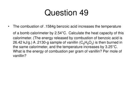 Question 49 The combustion of .1584g benzoic acid increases the temperature of a bomb calorimeter by 2.54°C. Calculate the heat capacity of this calorimeter.